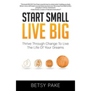 Start Small Live Big: Thrive Through Change to Live the Life of Your Dreams